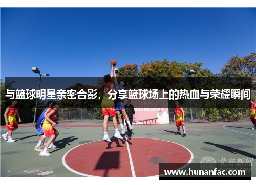 与篮球明星亲密合影，分享篮球场上的热血与荣耀瞬间