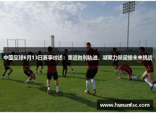 中国足球6月13日赛事综述：重返胜利轨道，凝聚力量迎接未来挑战